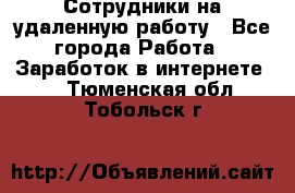 Сотрудники на удаленную работу - Все города Работа » Заработок в интернете   . Тюменская обл.,Тобольск г.